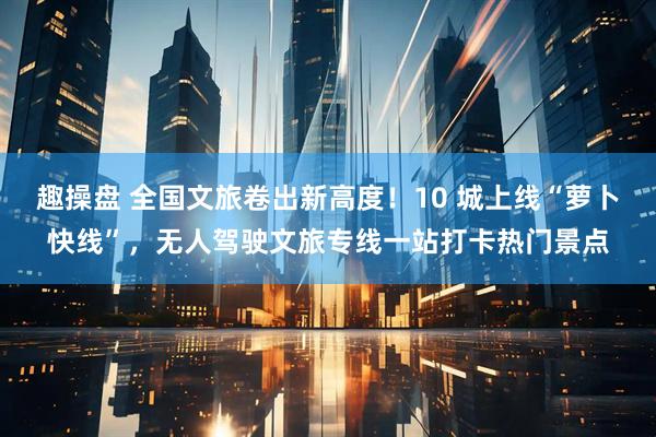 趣操盘 全国文旅卷出新高度！10 城上线“萝卜快线”，无人驾驶文旅专线一站打卡热门景点