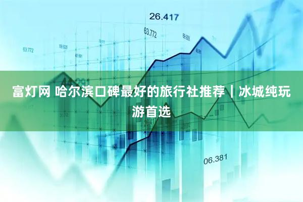 富灯网 哈尔滨口碑最好的旅行社推荐｜冰城纯玩游首选