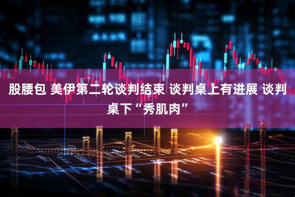 股腰包 美伊第二轮谈判结束 谈判桌上有进展 谈判桌下“秀肌肉”