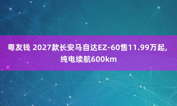 粤友钱 2027款长安马自达EZ‑60售11.99万起, 纯电续航600km
