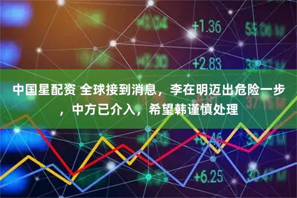 中国星配资 全球接到消息，李在明迈出危险一步，中方已介入，希望韩谨慎处理