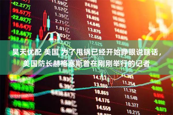 昊天优配 美国 为了甩锅已经开始睁眼说瞎话，美国防长赫格塞斯曾在刚刚举行的记者