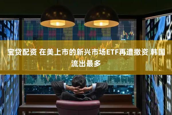宝贷配资 在美上市的新兴市场ETF再遭撤资 韩国流出最多