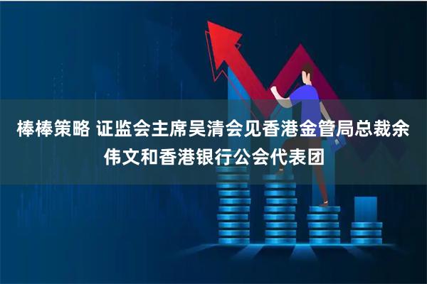 棒棒策略 证监会主席吴清会见香港金管局总裁余伟文和香港银行公会代表团