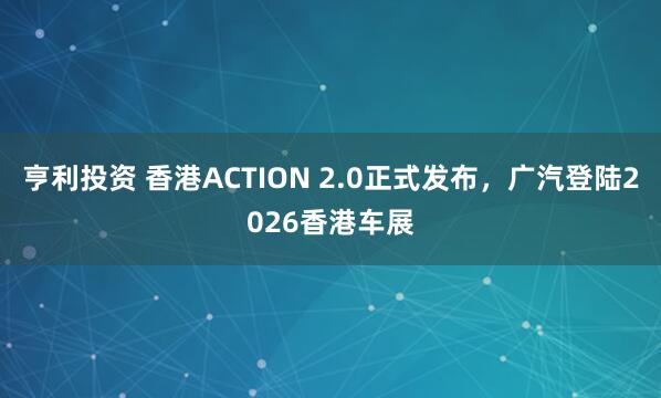 亨利投资 香港ACTION 2.0正式发布，广汽登陆2026香港车展