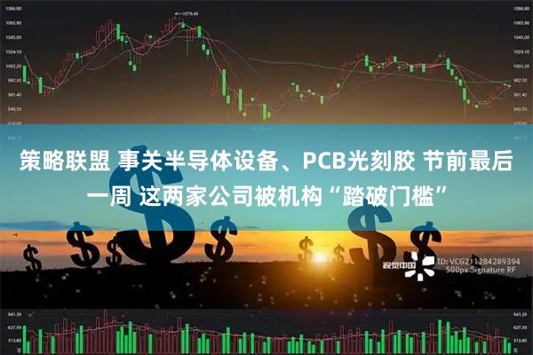 策略联盟 事关半导体设备、PCB光刻胶 节前最后一周 这两家公司被机构“踏破门槛”