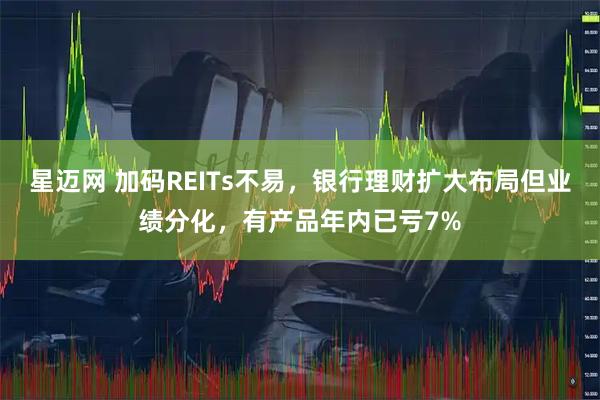 星迈网 加码REITs不易，银行理财扩大布局但业绩分化，有产品年内已亏7%