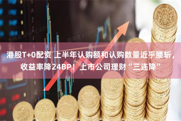 港股T+0配资 上半年认购额和认购数量近乎腰斩，收益率降24BP！上市公司理财“三连降”