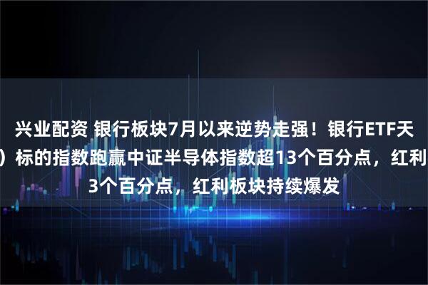 兴业配资 银行板块7月以来逆势走强！银行ETF天弘（515290）标的指数跑赢中证半导体指数超13个百分点，红利板块持续爆发